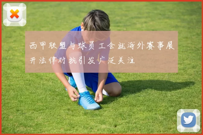 西甲联盟与球员工会就海外赛事展开法律对抗引发广泛关注