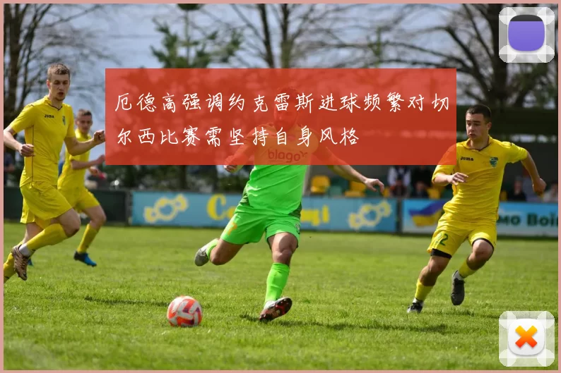 厄德高强调约克雷斯进球频繁对切尔西比赛需坚持自身风格