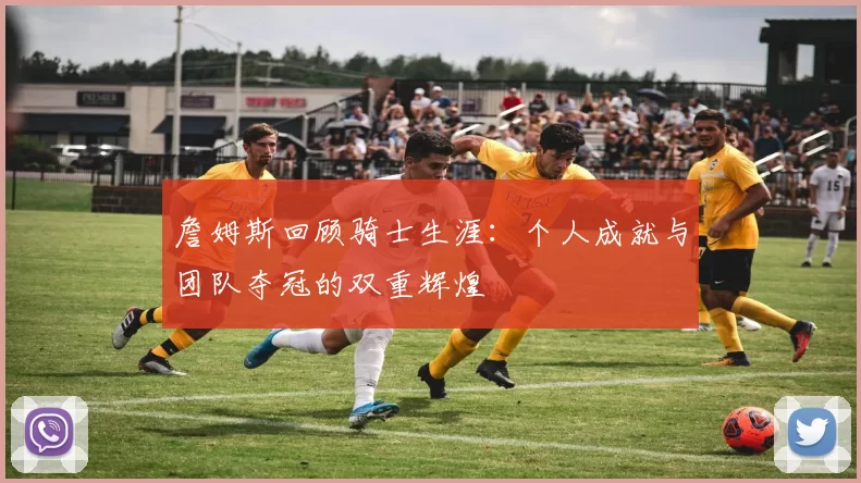 詹姆斯回顾骑士生涯：个人成就与团队夺冠的双重辉煌