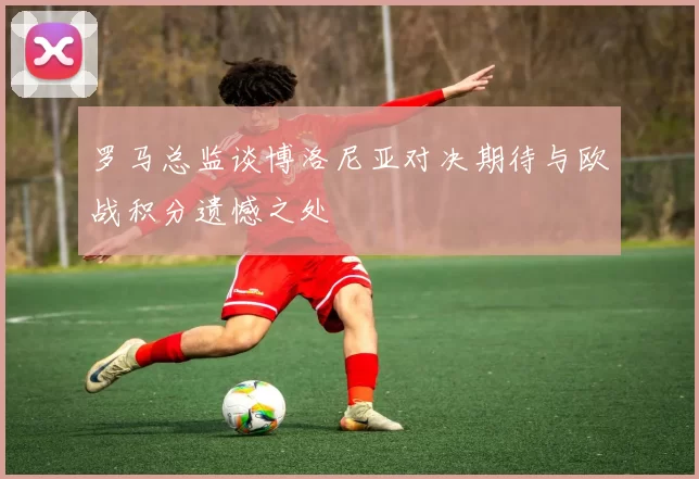 罗马总监谈博洛尼亚对决期待与欧战积分遗憾之处