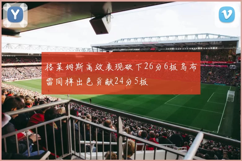 格莱姆斯高效表现砍下26分6板乌布雷同样出色贡献24分5板