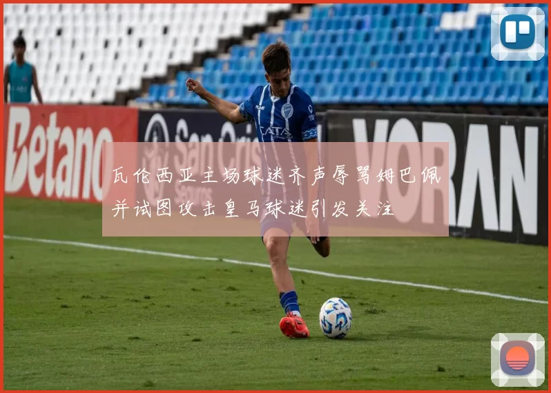 瓦伦西亚主场球迷齐声辱骂姆巴佩并试图攻击皇马球迷引发关注