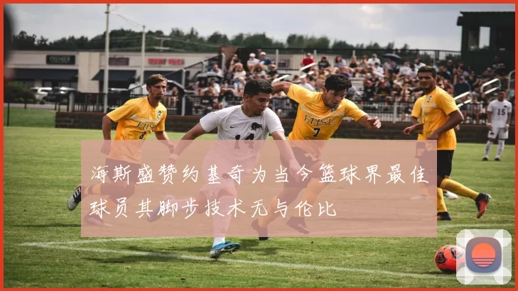 海斯盛赞约基奇为当今篮球界最佳球员其脚步技术无与伦比