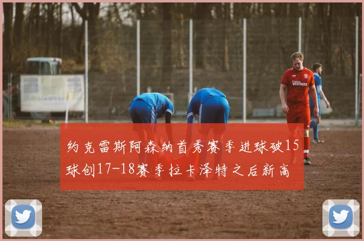 约克雷斯阿森纳首秀赛季进球破15球创17-18赛季拉卡泽特之后新高