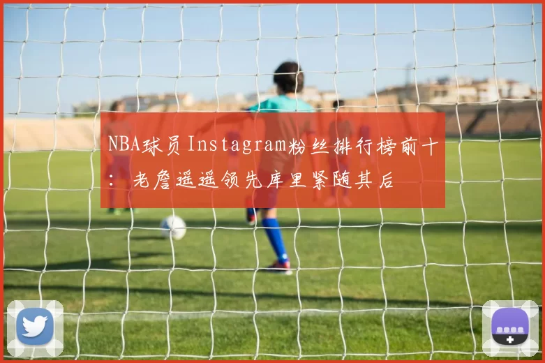 NBA球员Instagram粉丝排行榜前十：老詹遥遥领先库里紧随其后