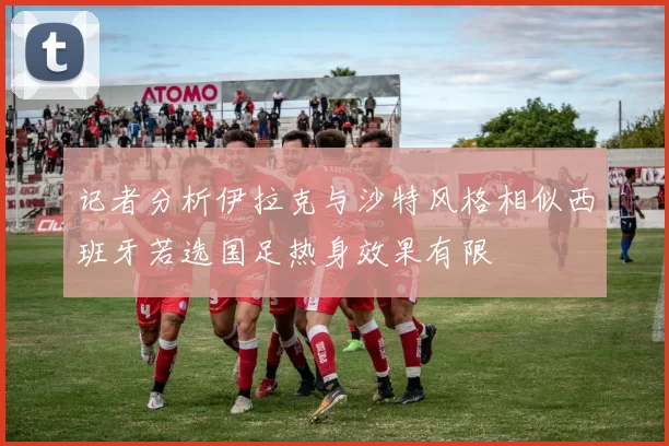 记者分析伊拉克与沙特风格相似西班牙若选国足热身效果有限
