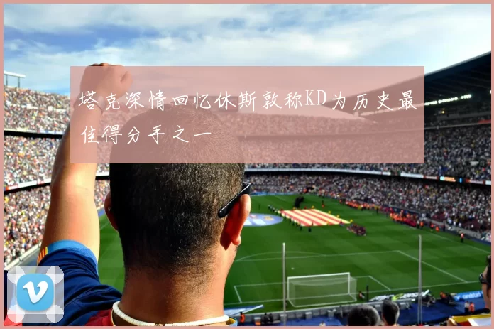 塔克深情回忆休斯敦称KD为历史最佳得分手之一
