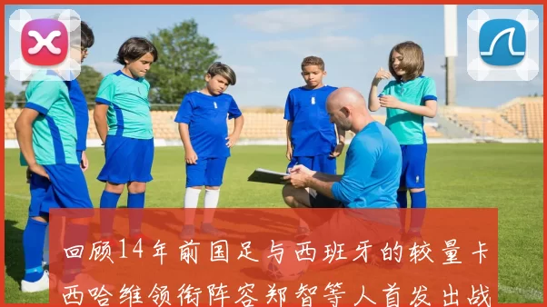 回顾14年前国足与西班牙的较量卡西哈维领衔阵容郑智等人首发出战