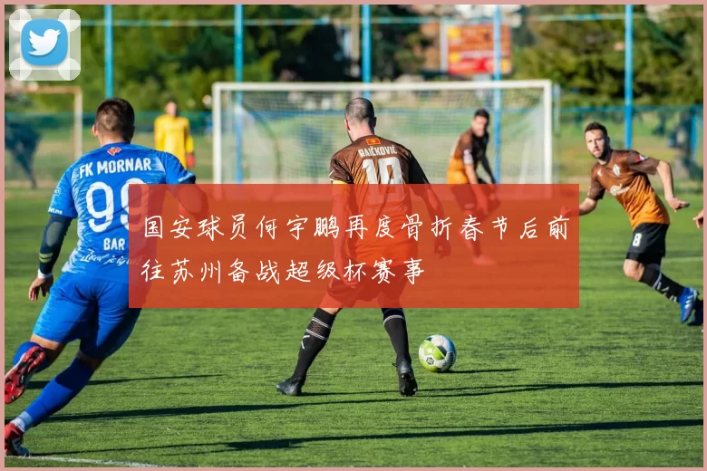 国安球员何宇鹏再度骨折春节后前往苏州备战超级杯赛事