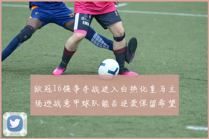 欧冠16强争夺战进入白热化皇马主场迎战意甲球队能否逆袭保留希望