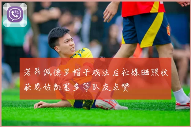 若昂佩德罗帽子戏法后社媒晒照收获恩佐凯塞多等队友点赞