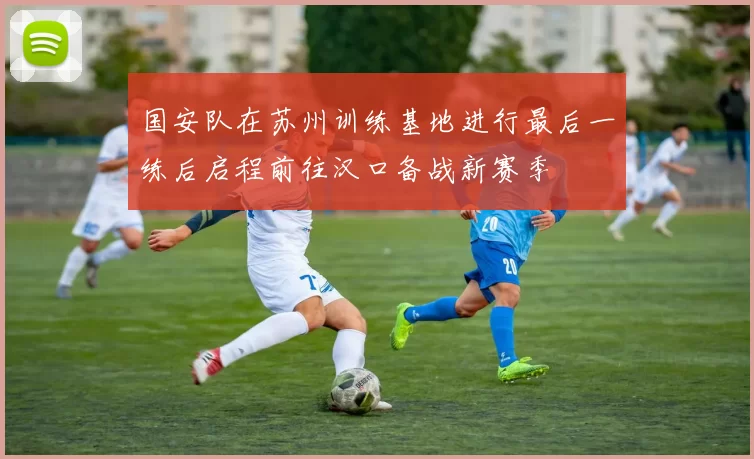 国安队在苏州训练基地进行最后一练后启程前往汉口备战新赛季