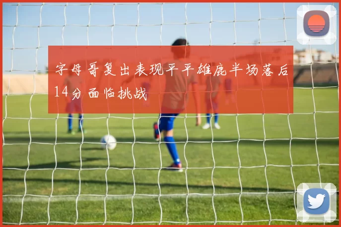 字母哥复出表现平平雄鹿半场落后14分面临挑战