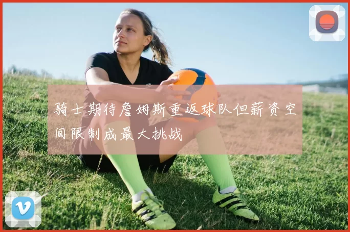 骑士期待詹姆斯重返球队但薪资空间限制成最大挑战