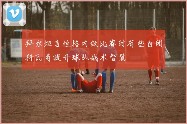 拜尔坦言性格内敛比赛时有些自闭科瓦奇提升球队战术智慧