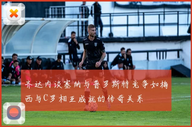 齐达内谈塞纳与普罗斯特竞争如梅西与C罗相互成就的传奇关系