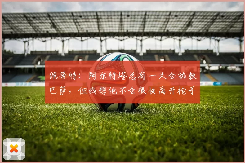 佩蒂特：阿尔特塔总有一天会执教巴萨，但我想他不会很快离开枪手