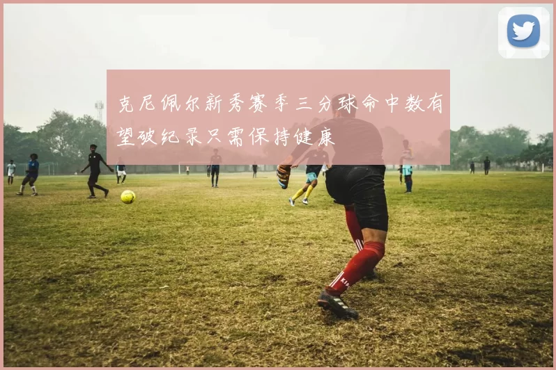 克尼佩尔新秀赛季三分球命中数有望破纪录只需保持健康