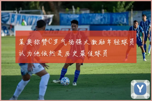 莱奥称赞C罗气场强大激励年轻球员认为他依然是历史最佳球员