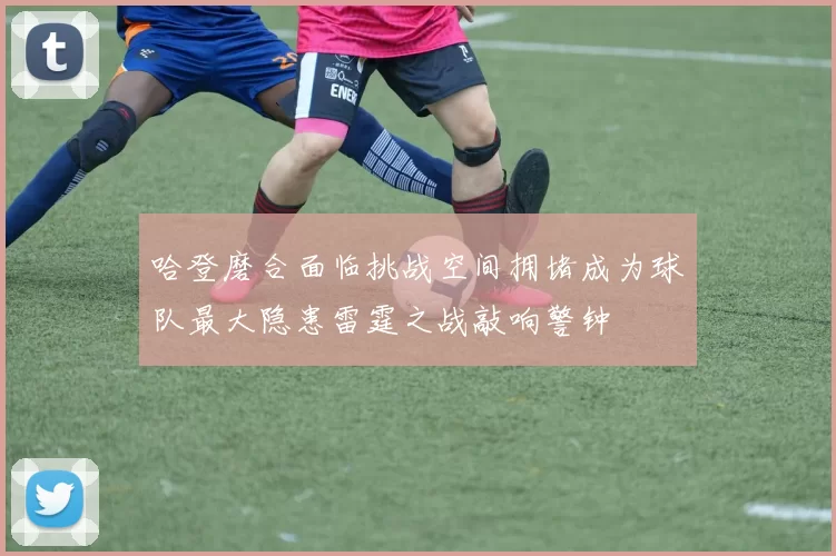哈登磨合面临挑战空间拥堵成为球队最大隐患雷霆之战敲响警钟